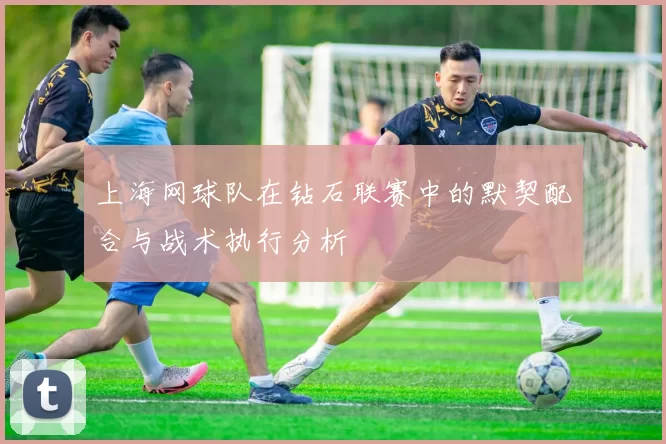 上海网球队在钻石联赛中的默契配合与战术执行分析