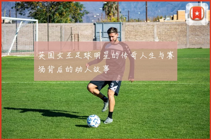 英国女王足球明星的传奇人生与赛场背后的动人故事