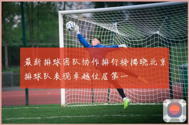 最新排球团队协作排行榜揭晓北京排球队表现卓越位居第一
