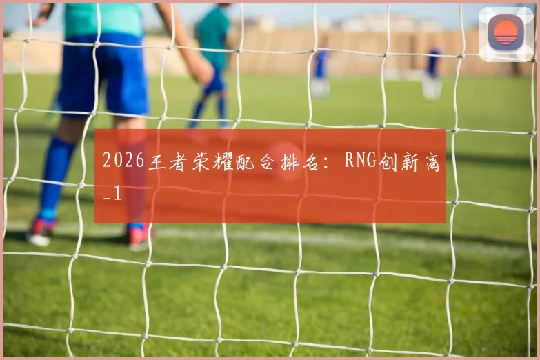2026王者荣耀配合排名：RNG创新高_1