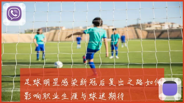 足球明星感染新冠后复出之路如何影响职业生涯与球迷期待