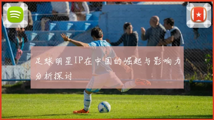 足球明星IP在中国的崛起与影响力分析探讨