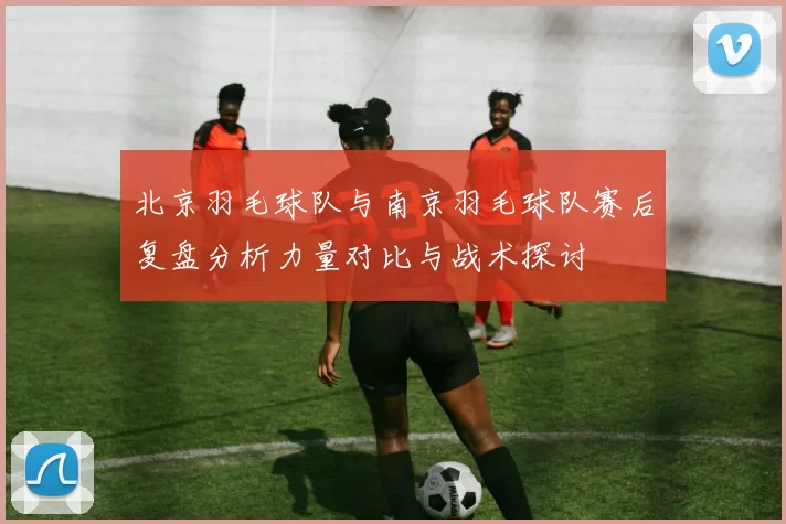 北京羽毛球队与南京羽毛球队赛后复盘分析力量对比与战术探讨