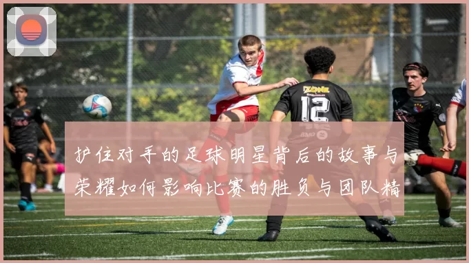 护住对手的足球明星背后的故事与荣耀如何影响比赛的胜负与团队精神